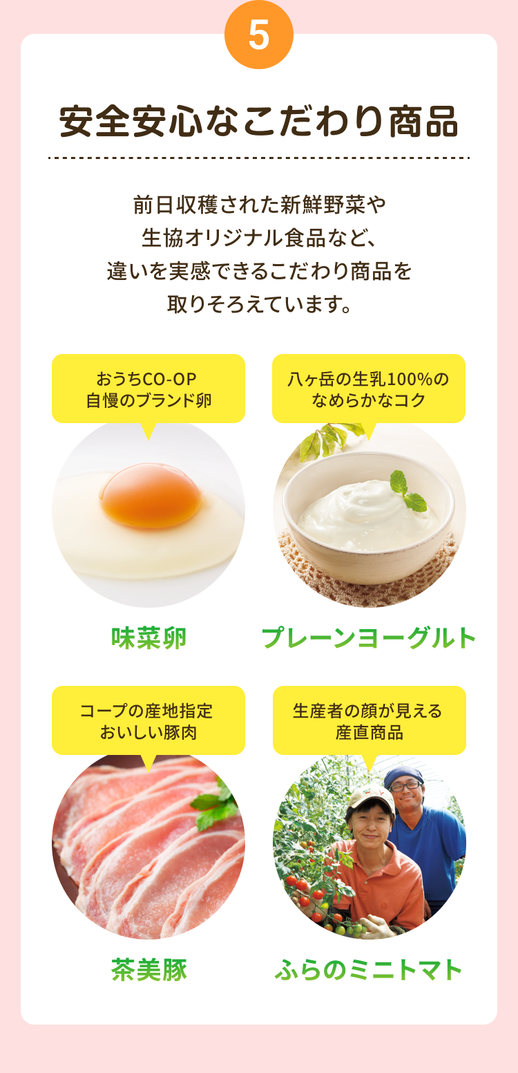 5 安全安心なこだわり商品 前日収穫された新鮮野菜や生協オリジナル食品など、 違いを実感できるこだわり商品を取りそろえています。 おうちCO-OP 自慢のブランド卵 味菜卵 八ヶ岳の生乳100%の なめらかなコク プレーンヨーグルト コープの産地指定 おいしい豚肉 茶美豚 生産者の顔が見える 産直商品 ふらの ミニトマト