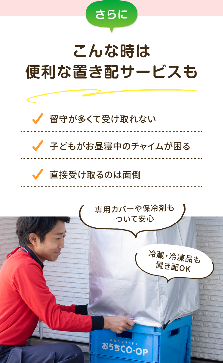 さらにこんな時は便利な置き配サービスも 留守が多くて受け取れない 子どもがお昼寝中のチャイムが困る 直接受け取るのは面倒 専用カバーや保冷剤もついて安心 冷蔵・冷凍品も 置き配OK
