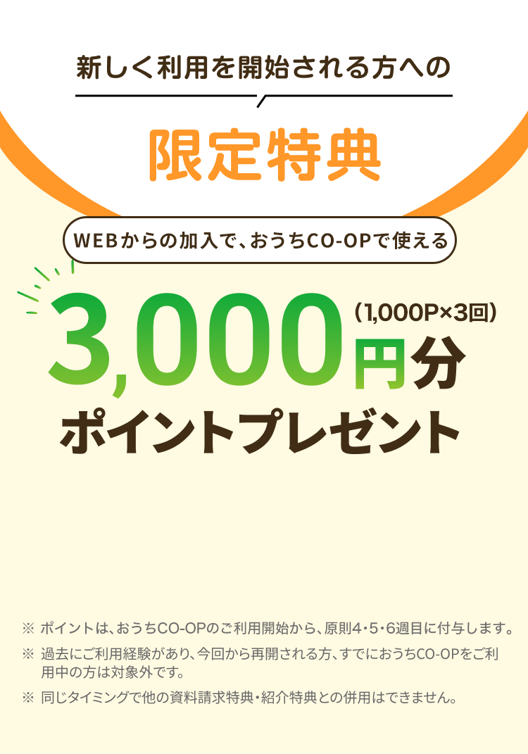 新しく利用を開始される方への限定特典 WEBからの加入で、おうちCO-OPで使える3,000円分ポイントプレゼント（1,000P×3回） ※ポイントは、おうちCO-OPのご利用開始から1ヵ月以内に付与します。 ※過去にご利用経験があり、今回から再開される方、すでにおうちCO-OPをご利用中の方は対象外です。※同じタイミングで他の資料請求特典・ 紹介特典との併用はできません。