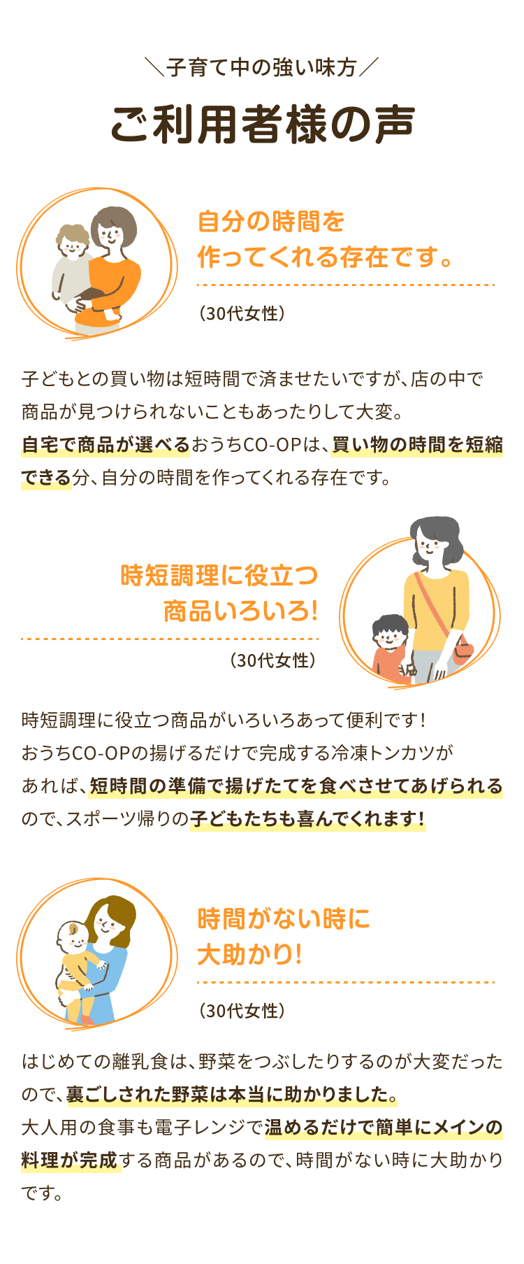 子育て中の強い味方 ご利用者様の声 自分の時間を作ってくれる存在です。(30代女性)子どもとの買い物は短時間で済ませたいですが、 店の中で商品が見つけられないこともあったりして大変。 自宅で商品が選べるおうちCO-OPは、買い物の時間を短縮できる分、 自分の時間を作ってくれる存在です。 時短調理に役立つ商品いろいろ!(30代女性) 時短調理に役立つ商品がいろいろあって便利です! おうちCO-OPの揚げるだけで完成する 冷凍トンカツがあれば、 短時間の準備で揚げたてを食べさせてあげられるので、スポーツ帰りの子どもたちも喜んでくれます! 時間がない時に大助かり!(30代女性)はじめての離乳食は、野菜をつぶしたりするのが大変だったので、裏ごしされた野菜は本当に助かりました。 大人用の食事も電子レンジで温めるだけで簡単にメインの料理が完成する商品があるので、時間がない時に大助かりです。