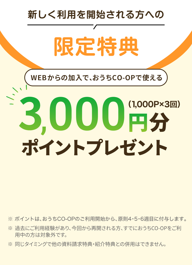 新しく利用を開始される方への限定特典 WEBからの加入で、おうちCO-OPで使える3,000円分ポイントプレゼント（1,000P×3回） ※ポイントは、おうちCO-OPのご利用開始から1ヵ月以内に付与します。 ※過去にご利用経験があり、今回から再開される方、すでにおうちCO-OPをご利用中の方は対象外です。※同じタイミングで他の資料請求特典・ 紹介特典との併用はできません。