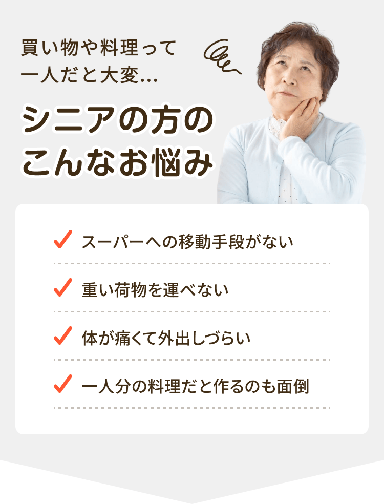 買い物や料理って一人だと大変...シニアの方のこんなお悩み スーパーへの移動手段がない 重い荷物を運べない 体が痛くて外出しづらい 一人分の料理だと作るのも面倒