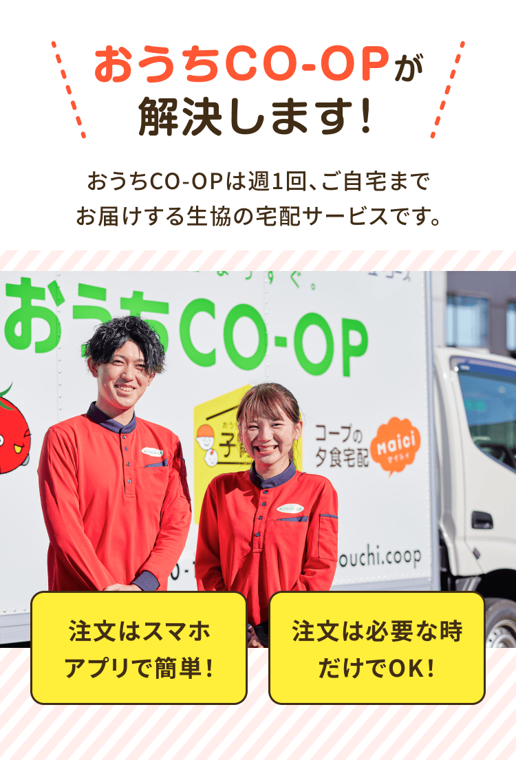 おうちCO-OPが解決します!おうちCO-OPは週1回、 ご自宅までお届けする生協の宅配サービスです。注文はスマホアプリで 簡単!注文は必要な時だけで OK!