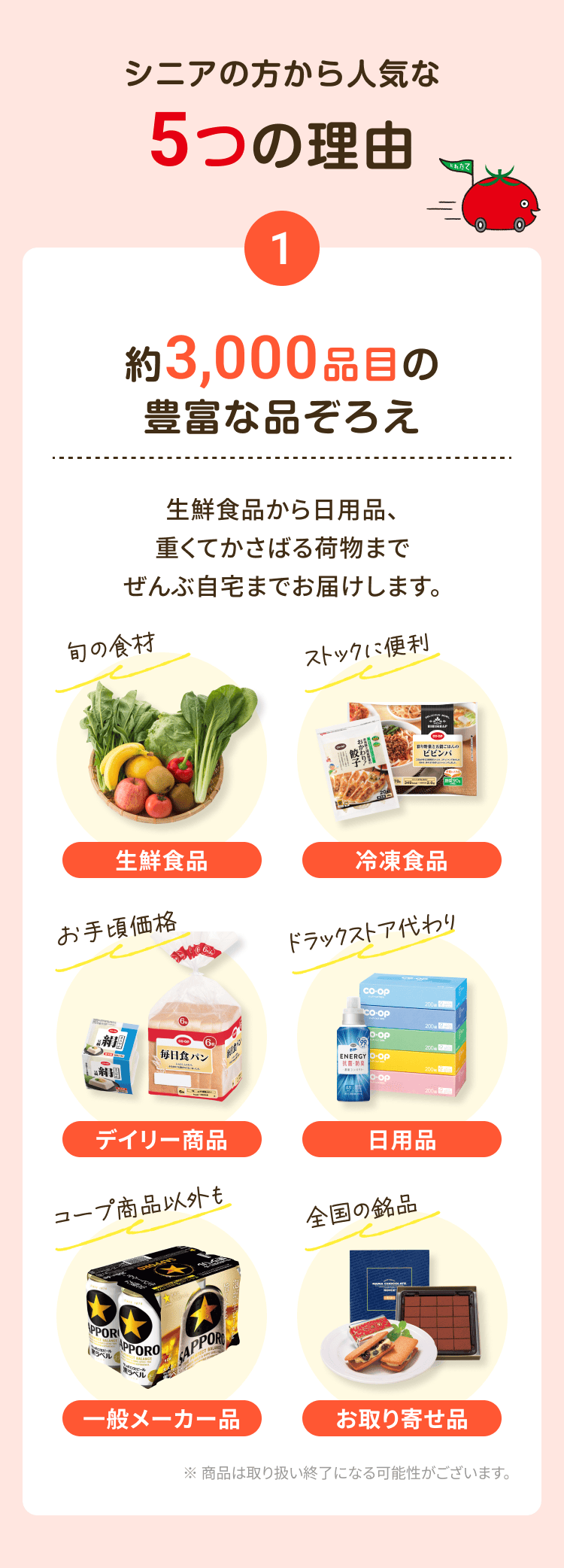 シニアから選ばれる5つの理由 1 約3,000品目の豊富な品ぞろえ 生鮮食品から日用品、重くてかさばる荷物までぜんぶ自宅までお届けします。生鮮食品 冷凍食品 デイリー商品 日用品 一般メーカー品 お取り寄せ品 ※商品は取り扱い終了になる可能性がございます。