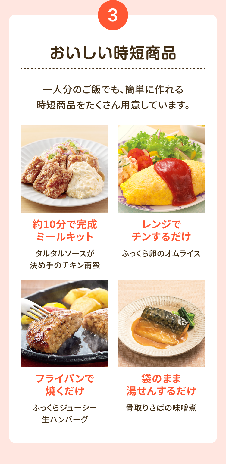3 おいしい時短商品 一人分のご飯でも、簡単に作れる時短商品をたくさんご用意しています。約10分で完成 ミールキット タルタルソースが 決め手のチキン南蛮 レンジでチンするだけ ふっくら卵のオムライス フライパンで 焼くだけふっくらジューシー 生ハンバーグ 袋のまま湯せんするだけ 骨取りさばの味噌煮