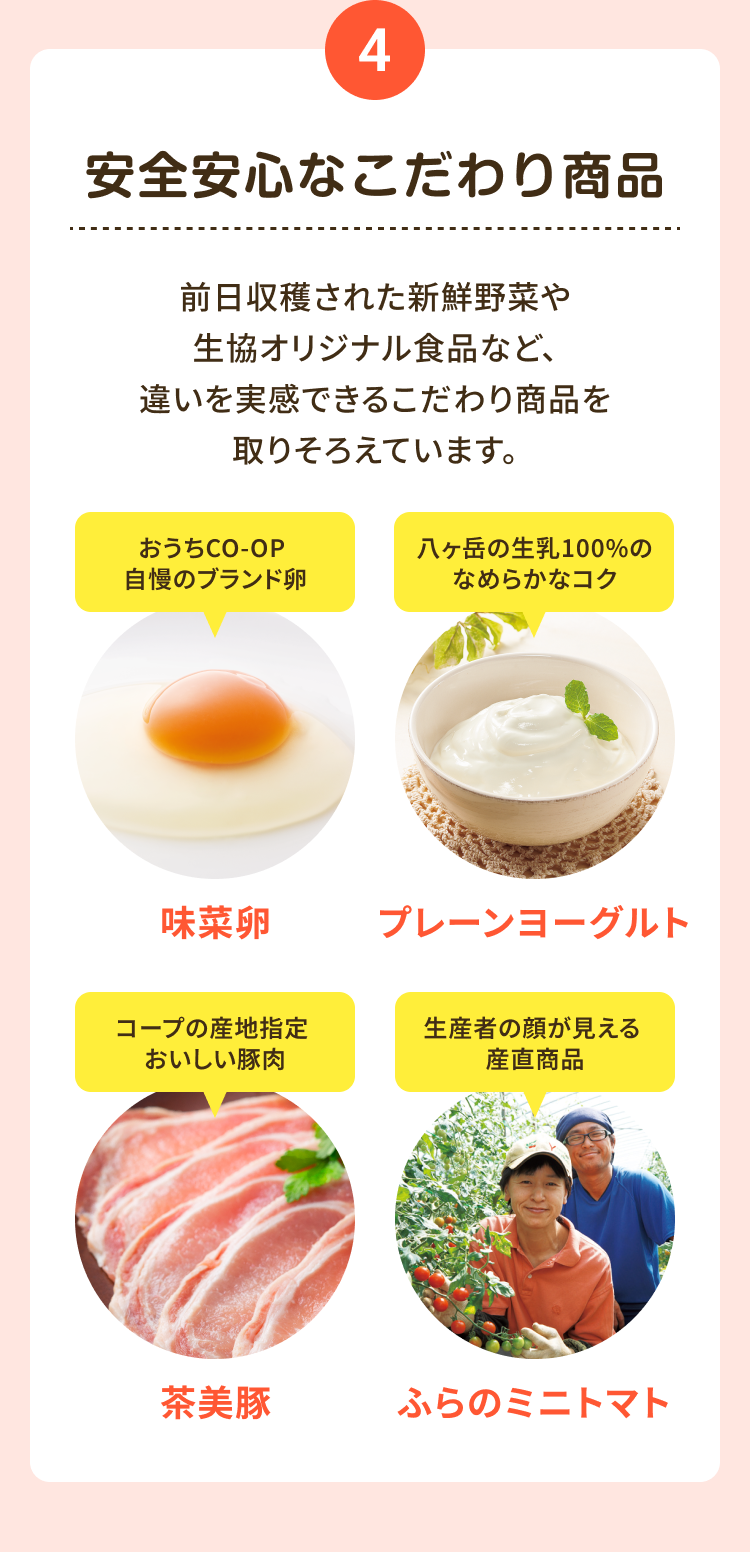 4 安全安心なこだわり商品 前日収穫された新鮮野菜や生協オリジナル食品など、 違いを実感できるこだわり商品を取りそろえています。 おうちCO-OP 自慢のブランド卵 味菜卵 八ヶ岳の生乳100%の なめらかなコク プレーンヨーグルト コープの産地指定 おいしい豚肉 茶美豚 生産者の顔が見える 産直商品 ふらの ミニトマト