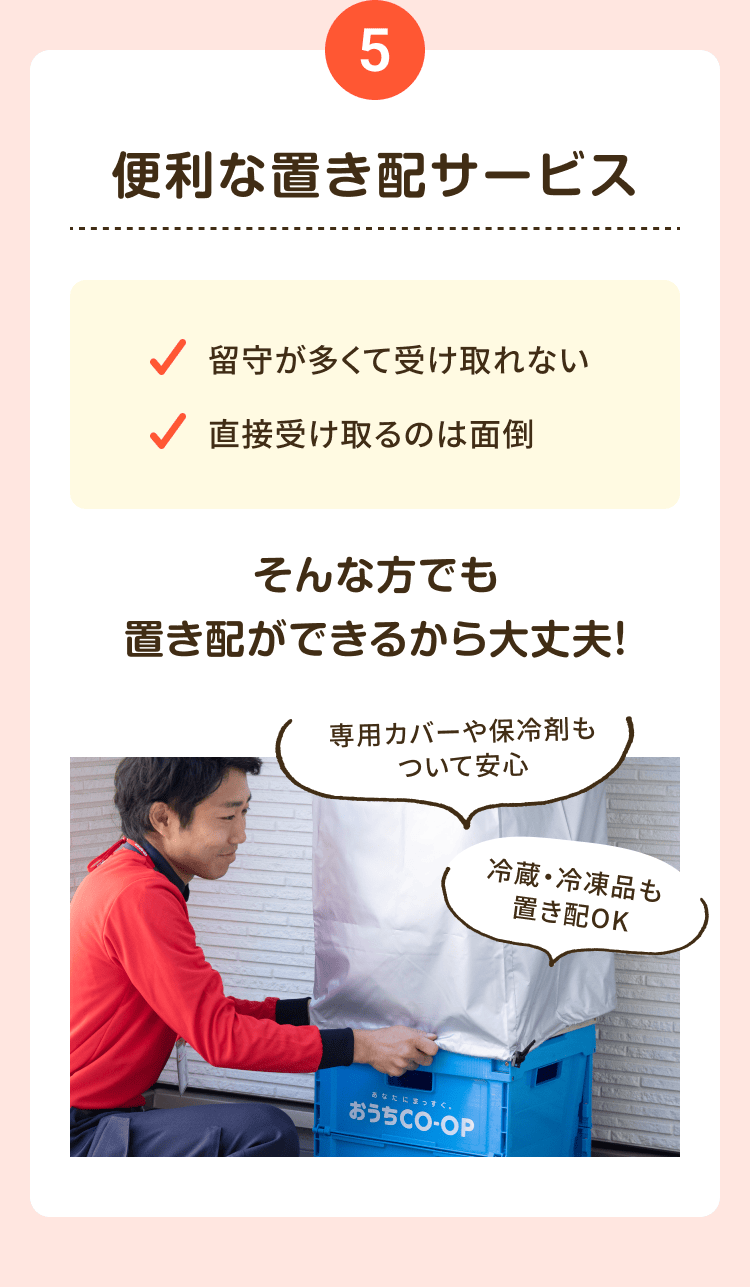 5 便利な置き配サービス 留守が多くて受け取れない 直接受け取るのは面倒 そんな方でも置き配ができるから大丈夫! 専用カバーや保冷剤もついて安心 冷蔵・冷凍品も 置き配OK