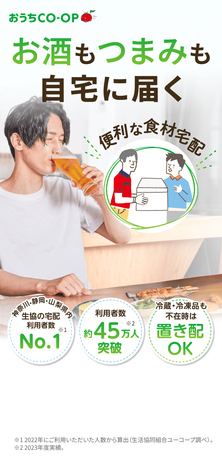 おうちCO-OP お酒もつまみも自宅に届く 便利な食材宅配 生協宅配が毎日の暮らしをサポート 神奈川・静岡・山梨県内 生協の宅配 利用者数 No.1 利用者数約45万突破 取扱商品3,000以上 ※2022年にご利用いただいた人数から算出 (生活協同組合ユーコープ調べ)。 ※2023年度実績。