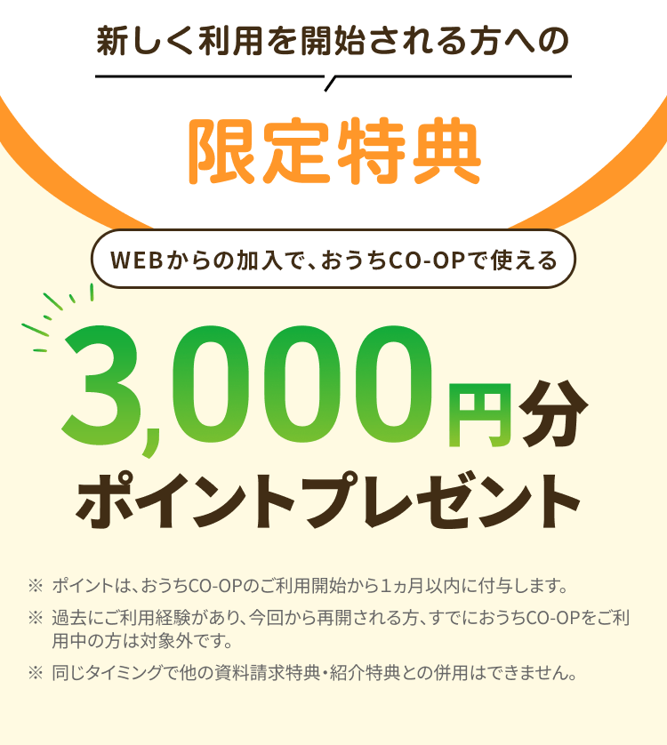 新しく利用を開始される方への限定特典 WEBからの加入で、おうちCO-OPで使える3,000円分ポイントプレゼント ※ポイントは、おうちCO-OPのご利用開始から1ヵ月以内に付与します。 ※過去にご利用経験があり、 今回から再開される方、すでにおうちCO-OPをご利用中の方は対象外です。※同じタイミングで他の資料請求特典・ 紹介特典との併用はできません。