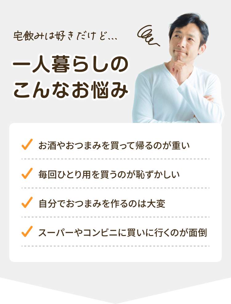 宅飲みは好きだけど… 一人暮らしのこんなお悩み お酒やおつまみを買って帰るのが重い 毎回ひとり用を買うのが恥ずかしい 自分でおつまみを作るのは大変 スーパーやコンビニに買いに行くのが面倒