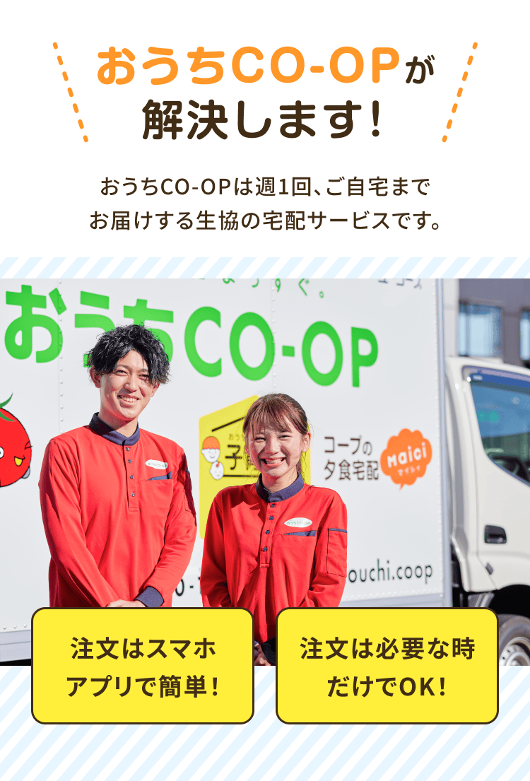 おうちCO-OPが解決します!おうちCO-OPは週1回、 ご自宅までお届けする生協の宅配サービスです。注文はスマホアプリで 簡単!注文は必要な時だけで OK!