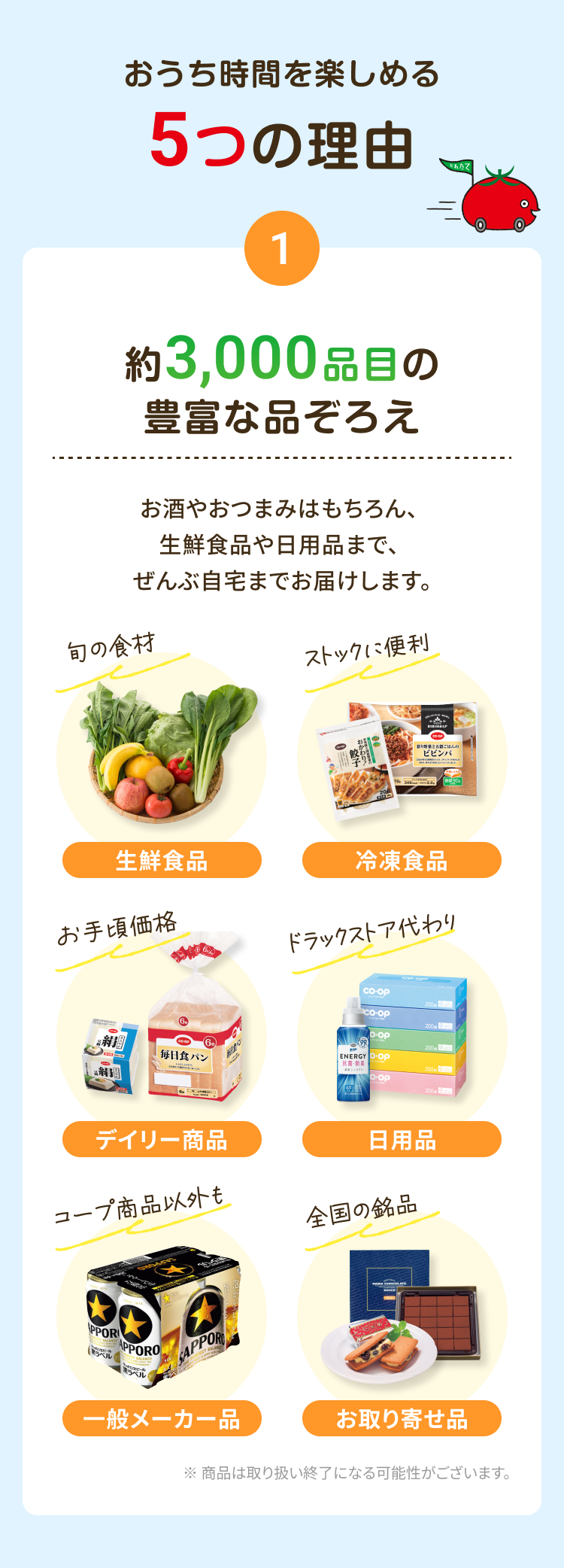 おうち時間を楽しめる5つの理由 1 約3,000品目の豊富な品ぞろえ 生鮮食品から日用品、重くてかさばる荷物までぜんぶ自宅までお届けします。生鮮食品 冷凍食品 デイリー商品 日用品 一般メーカー品 お取り寄せ品 ※商品は取り扱い終了になる可能性がございます。