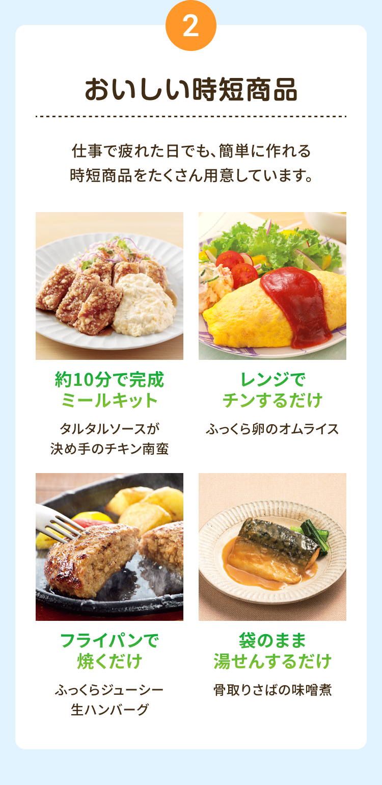 2  おいしい時短商品 仕事で疲れた日でも、簡単に作れる時短商品をたくさん用意しています。約10分で完成 ミールキット タルタルソースが 決め手のチキン南蛮 レンジでチンするだけ ふっくら卵のオムライス フライパンで 焼くだけふっくらジューシー 生ハンバーグ 袋のまま湯せんするだけ 骨取りさばの味噌煮