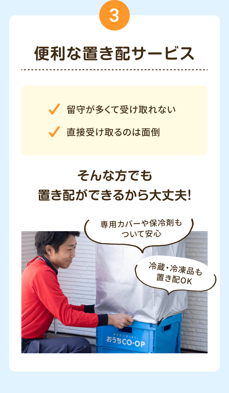 3 便利な置き配サービス 留守が多くて受け取れない 直接受け取るのは面倒 そんな方でも置き配ができるから大丈夫! 専用カバーや保冷剤もついて安心 冷蔵・冷凍品も 置き配OK