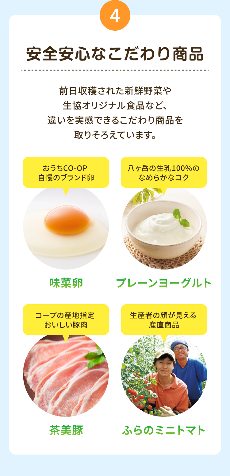 4 安全安心なこだわり商品 前日収穫された新鮮野菜や生協オリジナル食品など、 違いを実感できるこだわり商品を取りそろえています。 おうちCO-OP 自慢のブランド卵 味菜卵 八ヶ岳の生乳100%の なめらかなコク プレーンヨーグルト コープの産地指定 おいしい豚肉 茶美豚 生産者の顔が見える 産直商品 ふらの ミニトマト