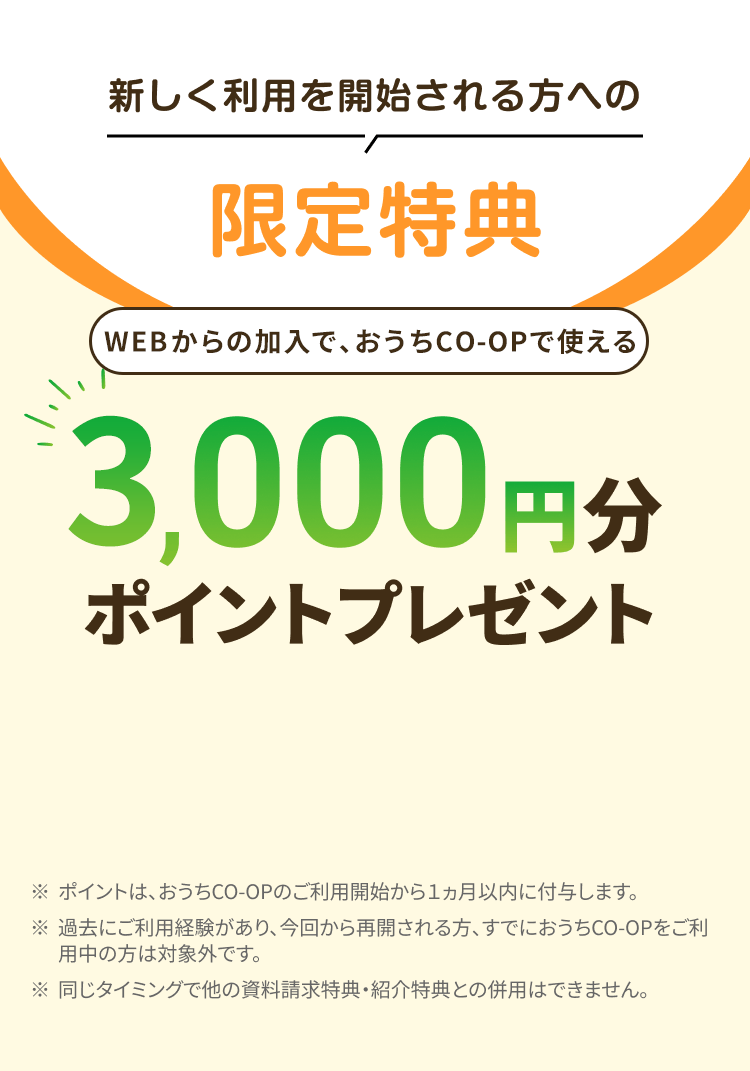 新しく利用を開始される方への限定特典 WEBからの加入で、おうちCO-OPで使える3,000円分ポイントプレゼント ※ポイントは、おうちCO-OPのご利用開始から1ヵ月以内に付与します。 ※過去にご利用経験があり、 今回から再開される方、すでにおうちCO-OPをご利用中の方は対象外です。※同じタイミングで他の資料請求特典・ 紹介特典との併用はできません。
