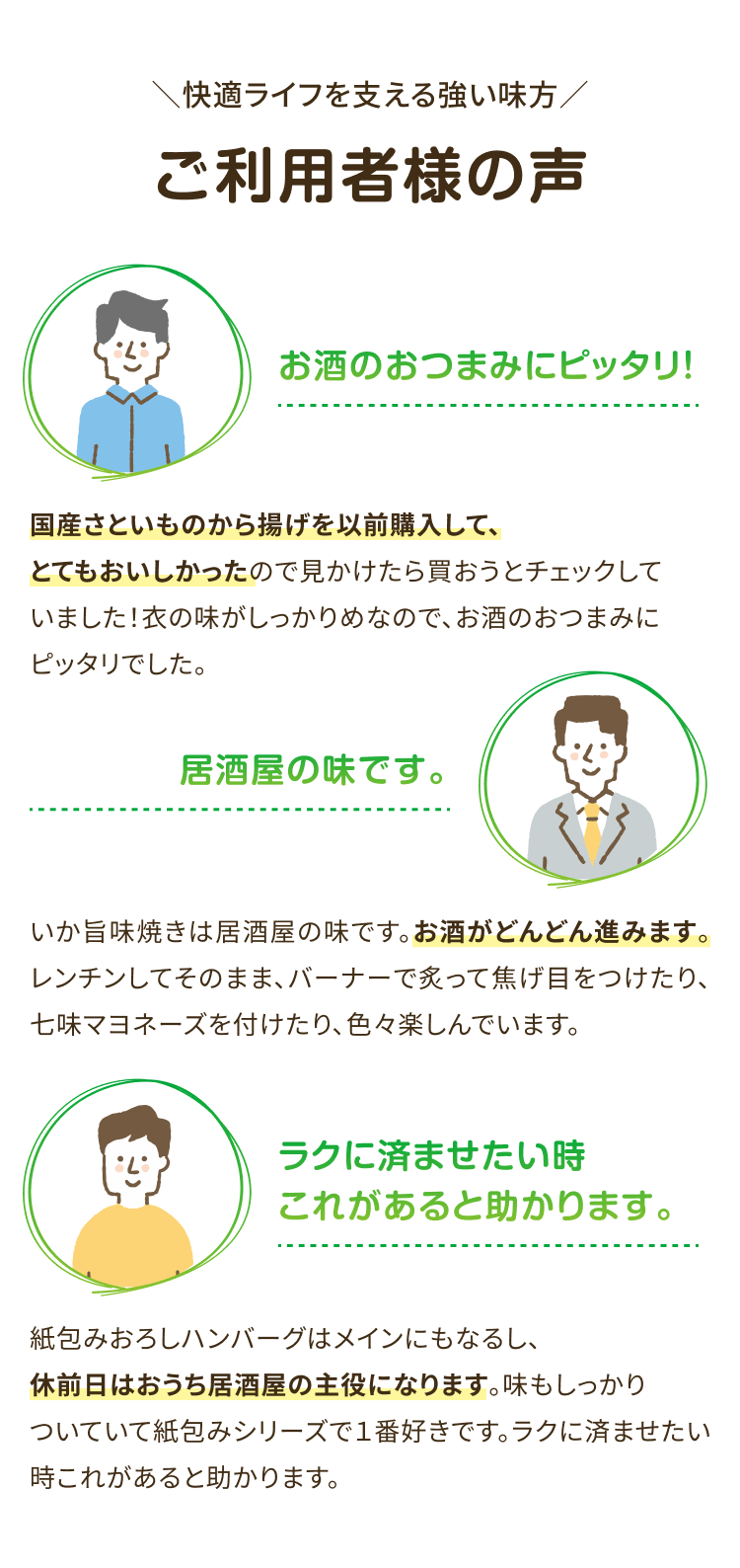 快適ライフを支える強い味方 ご利用者様の声 お酒のおつまみにピッタリ! 国産さといものから揚げを以前購入して、とてもおいしかったので見かけたら買おうとチェックしていました! 衣の味がしっかりめなので、 お酒のおつまみにピッタリでした。 居酒屋の味です。いか旨味焼きは居酒屋の味です。 お酒がどんどん進みます。 レンチンしてそのまま、バーナーで炙って 焦げ目をつけたり、七味マヨネーズを付けたり、色々楽しんでいます。ラクに済ませたい時これがあると助かります。紙包みおろしハンバーグはメインにもなるし、 休前日はおうち居酒屋の主役になります。 味もしっかりついていて紙包みシリーズで1番好きです。 ラクに済ませたい時これがあると助かります。
