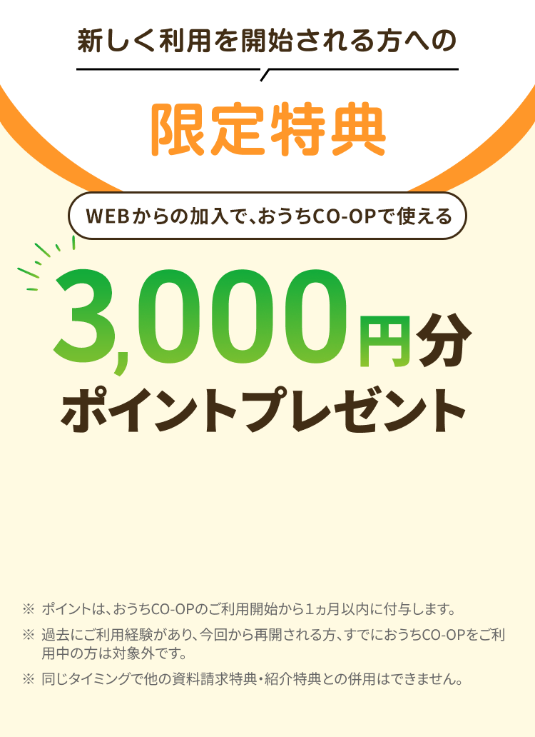 新しく利用を開始される方への限定特典 WEBからの加入で、おうちCO-OPで使える3,000円分ポイントプレゼント ※ポイントは、おうちCO-OPのご利用開始から1ヵ月以内に付与します。 ※過去にご利用経験があり、 今回から再開される方、すでにおうちCO-OPをご利用中の方は対象外です。※同じタイミングで他の資料請求特典・ 紹介特典との併用はできません。