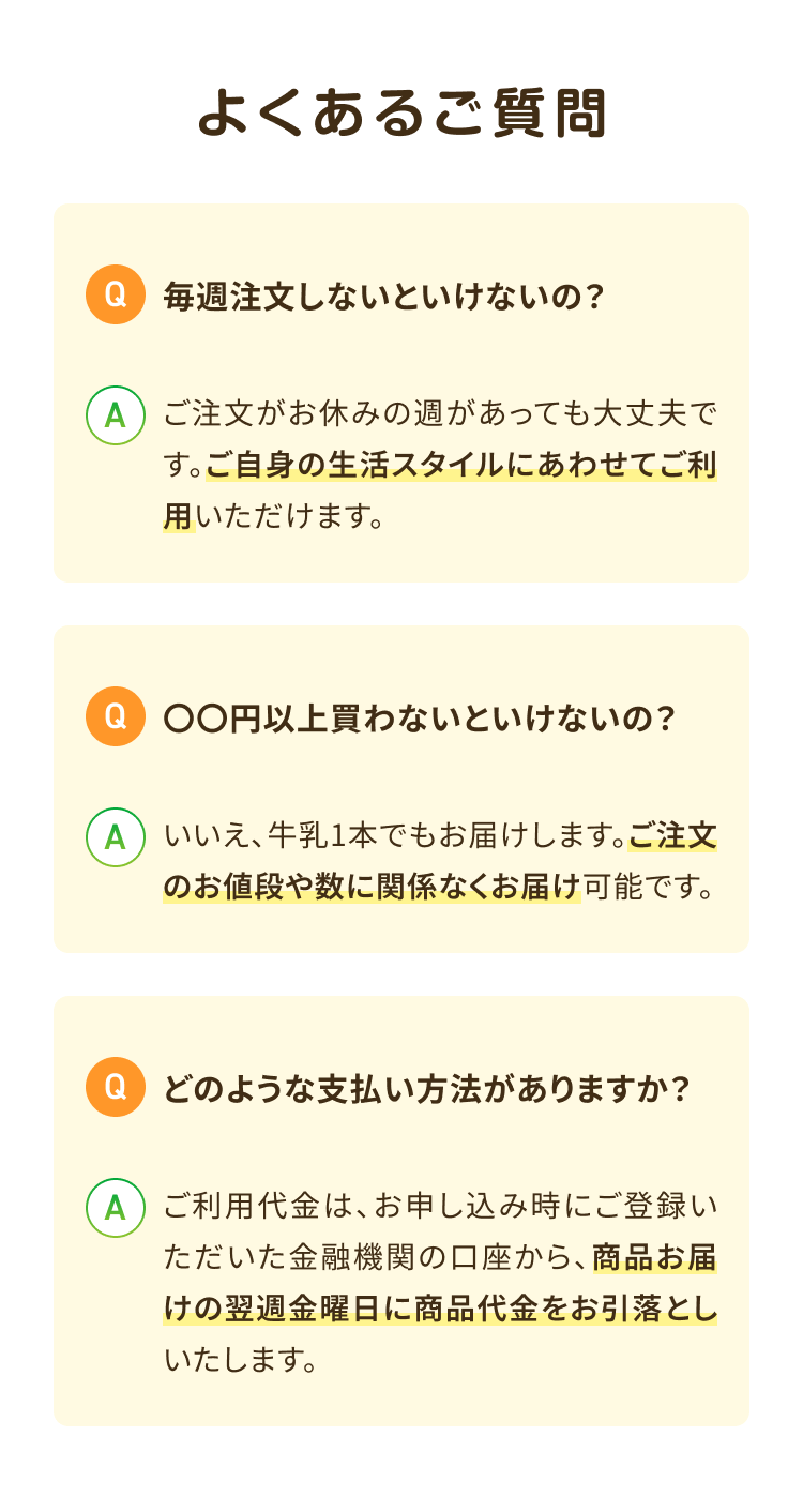 よくあるご質問 Q毎週注文しないといけないの? Aご注文がお休みの週があっても大丈夫です。ご自身の生活スタイルにあわせてご利用いただけます。Q○○円以上買わないといけないの? Aいいえ、牛乳1本でもお届けします。 ご注文のお値段や数に関係なくお届け可能です。Qどのような支払い方法がありますか? Aご利用代金は、お申し込み時にご登録いただいた金融機関の口座から、商品お届けの翌週金曜日に 商品代金をお引落としいたします。