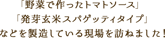 「野菜で作ったトマトソース」「発芽玄米スパゲッティタイプ」などを製造している現場を訪ねました！