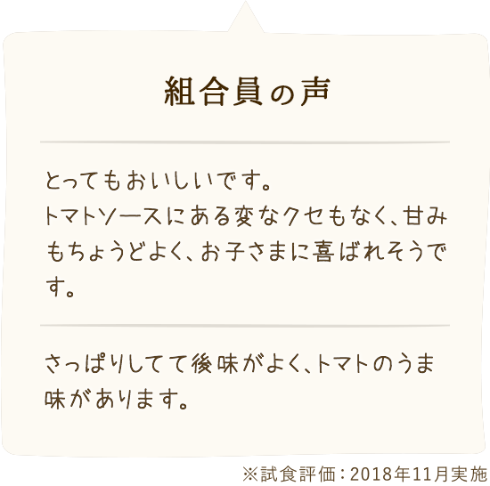 組合員の 声:「とってもおいしいです。トマトソースにある変なクセもなく、甘みもちょうどよく、お子さまに喜ばれそうです。」「さっぱりしてて後味がよく、トマトのうま味があります。」