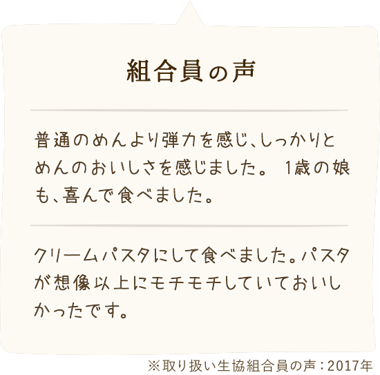 組合員の 声:「普通のめんより弾力を感じ、しっかりとめんのおいしさを感じました。1歳の娘も、喜んで食べました。」「クリームパスタにして食べました。パスタが想像以上にモチモチしていておいしかったです。」