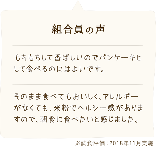 組合員の 声:「もちもちして香ばしいのでパンケーキとして食べるのにはよいです。」「そのまま食べてもおいしく、アレルギーがなくても、米粉でヘルシー感がありますので、朝食に食べたいと感じました。」