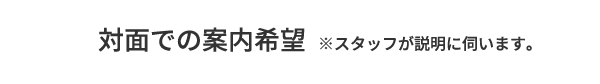 A.対面での案内希望 ※スタッフが説明に伺います。