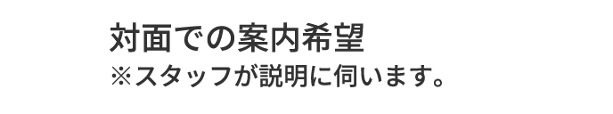 A.対面での案内希望 ※スタッフが説明に伺います。