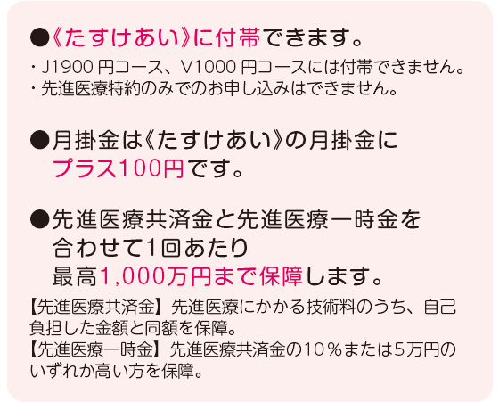 ●《たすけあい》に付帯できます。・J1900円コース、V1000円コースには付帯できません。・先進医療特約のみでのお申し込みはできません。●月掛金は《たすけあい》の月掛金に　プラス100円です。●先進医療共済金と先進医療一時金を　合わせて1回あたり　最高1,000万円まで保障します。【先進医療共済金】先進医療にかかる技術料のうち、自己負担した金額と同額を保障。【先進医療一時金】先進医療共済金の10％または5万円のいずれか高い方を保障。