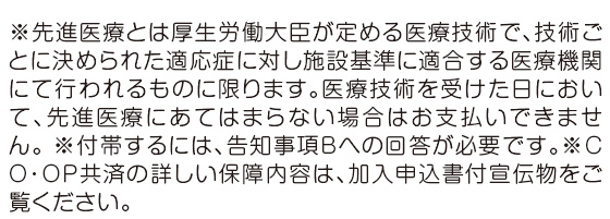 ※先進医療とは厚生労働大臣が定める医療技術で、技術ごとに決められた適応症に対し施設基準に適合する医療機関にて行われるものに限ります。医療技術を受けた日において、先進医療にあてはまらない場合はお支払いできません。 ※付帯するには、告知事項Bへの回答が必要です。※ＣＯ・ＯＰ共済の詳しい保障内容は、加入申込書付宣伝物をご覧ください。