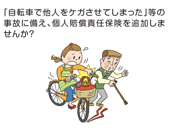 「自転車で他人をケガさせてしまった」等の事故に備え、個人賠償責任保険を追加しませんか？