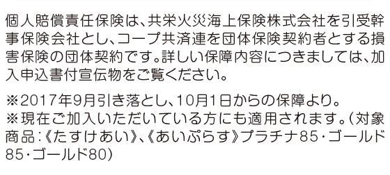 個人賠償責任保険は、共栄火災海上保険株式会社を引受幹事保険会社とし、コープ共済連を団体保険契約者とする損害保険の団体契約です。詳しい保障内容につきましては、加入申込書付宣伝物をご覧ください。※2017年9月引き落とし、10月1日からの保障より。※現在ご加入いただいている方にも適用されます。（対象商品：《たすけあい》、《あいぷらす》プラチナ85・ゴールド85・ゴールド80）