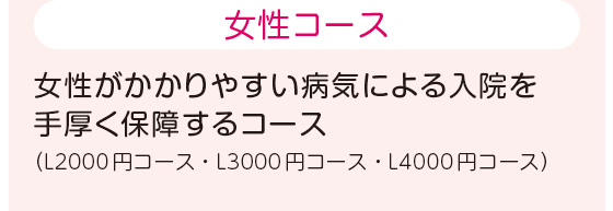 女性コース 女性がかかりやすい病気による入院を手厚く保障するコース（L2000円コース・L3000円コース・L4000円コース）