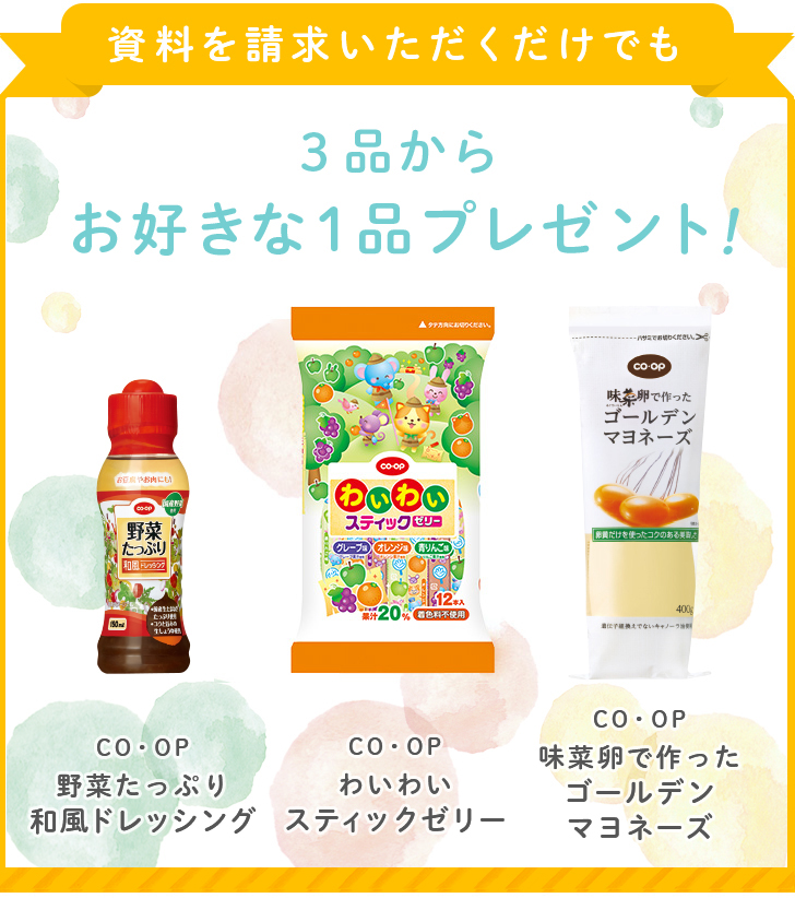 資料を請求いただくだけでも3品からお好きな1品プレゼント！ COOP野菜たっぷり和風ドレッシング COOPわいわいスティックゼリー COOP味菜卵で作ったゴールデンマヨネーズ