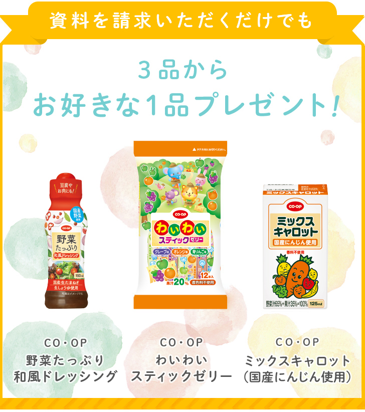 資料を請求いただくだけでも3品からお好きな1品プレゼント！ ＣＯ・ＯＰ野菜たっぷり和風ドレッシング ＣＯ・ＯＰわいわいスティックゼリー ＣＯ・ＯＰミックスキャロット（国産にんじん使用）